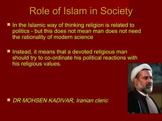  In the Islamic way of thinking religion is related toIn the Islamic way of thinking religion is related to
politics - but this does not mean man does not needpolitics - but this does not mean man does not need
the rationality of modern sciencethe rationality of modern science
 Instead, it means that a devoted religious manInstead, it means that a devoted religious man
should try to co-ordinate his political reactions withshould try to co-ordinate his political reactions with
his religious values.his religious values.
 DR MOHSEN KADIVAR, Iranian clericDR MOHSEN KADIVAR, Iranian cleric
Role of Islam in SocietyRole of Islam in Society
 