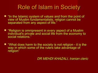  ““In the Islamic system of values and from the point ofIn the Islamic system of values and from the point of
view of Muslim fundamentalists, religion cannot beview of Muslim fundamentalists, religion cannot be
separated from any aspect of life.”separated from any aspect of life.”
 ““Religion is omnipresent in every aspect of a MuslimReligion is omnipresent in every aspect of a Muslim
individual's private and social life from the economy toindividual's private and social life from the economy to
social relations.”social relations.”
 ““What does harm to the society is not religion - it is theWhat does harm to the society is not religion - it is the
way in which some of the rulers take advantage ofway in which some of the rulers take advantage of
religion”religion”
DR MEHDI KHAZALI, Iranian clericDR MEHDI KHAZALI, Iranian cleric
Role of Islam in SocietyRole of Islam in Society
 