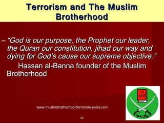 5252
Terrorism and The MuslimTerrorism and The Muslim
BrotherhoodBrotherhood
– ““God is our purpose, the Prophet our leader,God is our purpose, the Prophet our leader,
the Quran our constitution, jihad our way andthe Quran our constitution, jihad our way and
dying for God’s cause our supreme objective.”dying for God’s cause our supreme objective.”
Hassan al-Banna founder of the MuslimHassan al-Banna founder of the Muslim
BrotherhoodBrotherhood
www.muslimbrotherhoodterrorism.webs.com
 
