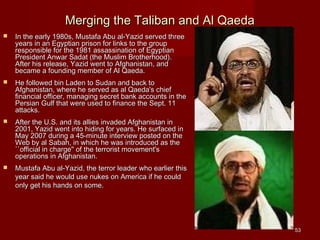 5353
Merging the Taliban and Al QaedaMerging the Taliban and Al Qaeda
 In the early 1980s, Mustafa Abu al-Yazid served threeIn the early 1980s, Mustafa Abu al-Yazid served three
years in an Egyptian prison for links to the groupyears in an Egyptian prison for links to the group
responsible for the 1981 assassination of Egyptianresponsible for the 1981 assassination of Egyptian
President Anwar Sadat (the Muslim Brotherhood).President Anwar Sadat (the Muslim Brotherhood).
After his release, Yazid went to Afghanistan, andAfter his release, Yazid went to Afghanistan, and
became a founding member of Al Qaeda.became a founding member of Al Qaeda.
 He followed bin Laden to Sudan and back toHe followed bin Laden to Sudan and back to
Afghanistan, where he served as al Qaeda's chiefAfghanistan, where he served as al Qaeda's chief
financial officer, managing secret bank accounts in thefinancial officer, managing secret bank accounts in the
Persian Gulf that were used to finance the Sept. 11Persian Gulf that were used to finance the Sept. 11
attacks.attacks.
 After the U.S. and its allies invaded Afghanistan inAfter the U.S. and its allies invaded Afghanistan in
2001, Yazid went into hiding for years. He surfaced in2001, Yazid went into hiding for years. He surfaced in
May 2007 during a 45-minute interview posted on theMay 2007 during a 45-minute interview posted on the
Web by al Sabah, in which he was introduced as theWeb by al Sabah, in which he was introduced as the
``official in charge'' of the terrorist movement's``official in charge'' of the terrorist movement's
operations in Afghanistan.operations in Afghanistan.
 Mustafa Abu al-Yazid, the terror leader who earlier thisMustafa Abu al-Yazid, the terror leader who earlier this
year said he would use nukes on America if he couldyear said he would use nukes on America if he could
only get his hands on some.only get his hands on some.
 