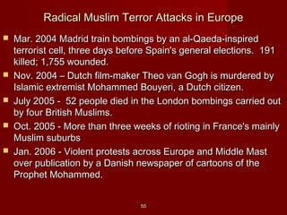 5555
Radical Muslim Terror Attacks in EuropeRadical Muslim Terror Attacks in Europe
 Mar. 2004 Madrid train bombings by an al-Qaeda-inspiredMar. 2004 Madrid train bombings by an al-Qaeda-inspired
terrorist cell, three days before Spain's general elections. 191terrorist cell, three days before Spain's general elections. 191
killed; 1,755 wounded.killed; 1,755 wounded.
 Nov. 2004 – Dutch film-maker Theo van Gogh is murdered byNov. 2004 – Dutch film-maker Theo van Gogh is murdered by
Islamic extremist Mohammed Bouyeri, a Dutch citizen.Islamic extremist Mohammed Bouyeri, a Dutch citizen.
 July 2005 - 52 people died in the London bombings carried outJuly 2005 - 52 people died in the London bombings carried out
by four British Muslims.by four British Muslims.
 Oct. 2005 - More than three weeks of rioting in France's mainlyOct. 2005 - More than three weeks of rioting in France's mainly
Muslim suburbsMuslim suburbs
 Jan. 2006 - Violent protests across Europe and Middle MastJan. 2006 - Violent protests across Europe and Middle Mast
over publication by a Danish newspaper of cartoons of theover publication by a Danish newspaper of cartoons of the
Prophet Mohammed.Prophet Mohammed.
 