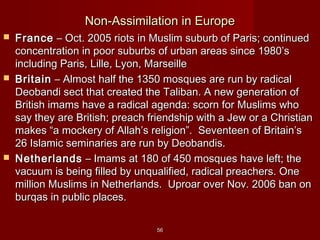 5656
Non-Assimilation in EuropeNon-Assimilation in Europe
 FranceFrance – Oct. 2005 riots in Muslim suburb of Paris; continued– Oct. 2005 riots in Muslim suburb of Paris; continued
concentration in poor suburbs of urban areas since 1980’sconcentration in poor suburbs of urban areas since 1980’s
including Paris, Lille, Lyon, Marseilleincluding Paris, Lille, Lyon, Marseille
 BritainBritain – Almost half the 1350 mosques are run by radical– Almost half the 1350 mosques are run by radical
Deobandi sect that created the Taliban. A new generation ofDeobandi sect that created the Taliban. A new generation of
British imams have a radical agenda: scorn for Muslims whoBritish imams have a radical agenda: scorn for Muslims who
say they are British; preach friendship with a Jew or a Christiansay they are British; preach friendship with a Jew or a Christian
makes “a mockery of Allah’s religion”. Seventeen of Britain’smakes “a mockery of Allah’s religion”. Seventeen of Britain’s
26 Islamic seminaries are run by Deobandis.26 Islamic seminaries are run by Deobandis.
 NetherlandsNetherlands – Imams at 180 of 450 mosques have left; the– Imams at 180 of 450 mosques have left; the
vacuum is being filled by unqualified, radical preachers. Onevacuum is being filled by unqualified, radical preachers. One
million Muslims in Netherlands. Uproar over Nov. 2006 ban onmillion Muslims in Netherlands. Uproar over Nov. 2006 ban on
burqas in public places.burqas in public places.
 