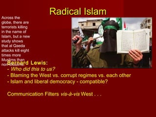 Bernard Lewis:
- Who did this to us?
- Blaming the West vs. corrupt regimes vs. each other
- Islam and liberal democracy - compatible?
Communication Filters vis-à-vis West . . .
Radical IslamRadical IslamAcross the
globe, there are
terrorists killing
in the name of
Islam, but a new
study shows
that al Qaeda
attacks kill eight
times more
Muslims than
non-Muslims.
 