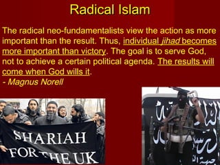 The radical neo-fundamentalists view the action as more
important than the result. Thus, individual jihad becomes
more important than victory. The goal is to serve God,
not to achieve a certain political agenda. The results will
come when God wills it.
- Magnus Norell
Radical IslamRadical Islam
 