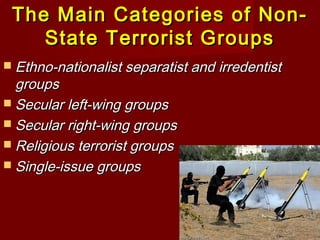 The Main Categories of Non-The Main Categories of Non-
State Terrorist GroupsState Terrorist Groups
 Ethno-nationalist separatist and irredentistEthno-nationalist separatist and irredentist
groupsgroups
 Secular left-wing groupsSecular left-wing groups
 Secular right-wing groupsSecular right-wing groups
 Religious terrorist groupsReligious terrorist groups
 Single-issue groupsSingle-issue groups
 