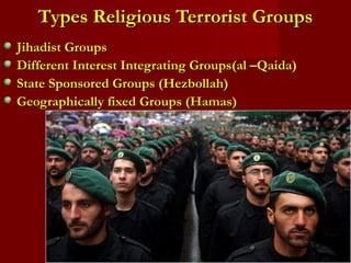 Types Religious Terrorist GroupsTypes Religious Terrorist Groups
Jihadist GroupsJihadist Groups
Different Interest Integrating Groups(al –Qaida)Different Interest Integrating Groups(al –Qaida)
State Sponsored Groups (Hezbollah)State Sponsored Groups (Hezbollah)
Geographically fixed Groups (Hamas)Geographically fixed Groups (Hamas)
 