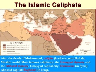 The Islamic CaliphateThe Islamic Caliphate
After the death of Muhammad, caliphs (leaders) controlled the
Muslim world. Most famous caliphates: the Umayyad dynasty and
the Abbasid dynasty. Umayyad capital city: Damascus (in Syria).
Abbasid capital: Baghdad (in Iraq).
 