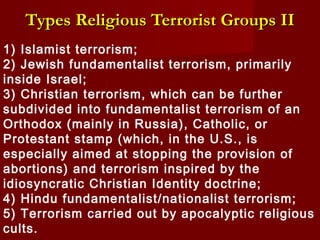 1) Islamist terrorism;
2) Jewish fundamentalist terrorism, primarily
inside Israel;
3) Christian terrorism, which can be further
subdivided into fundamentalist terrorism of an
Orthodox (mainly in Russia), Catholic, or
Protestant stamp (which, in the U.S., is
especially aimed at stopping the provision of
abortions) and terrorism inspired by the
idiosyncratic Christian Identity doctrine;
4) Hindu fundamentalist/nationalist terrorism;
5) Terrorism carried out by apocalyptic religious
cults.
Types Religious Terrorist GroupsTypes Religious Terrorist Groups IIII
 