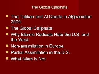 The Global CaliphateThe Global Caliphate
 The Taliban and Al Qaeda in AfghanistanThe Taliban and Al Qaeda in Afghanistan
20092009
 The Global CaliphateThe Global Caliphate
 Why Islamic Radicals Hate the U.S. andWhy Islamic Radicals Hate the U.S. and
the Westthe West
 Non-assimilation in EuropeNon-assimilation in Europe
 Partial Assimilation in the U.S.Partial Assimilation in the U.S.
 What Islam is NotWhat Islam is Not
 