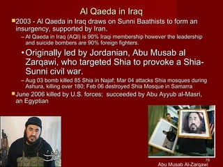 7979
Al Qaeda in IraqAl Qaeda in Iraq
2003 - Al Qaeda in Iraq draws on Sunni Baathists to form an2003 - Al Qaeda in Iraq draws on Sunni Baathists to form an
insurgency, supported by Iran.insurgency, supported by Iran.
– Al Qaeda in Iraq (AQI) is 90% Iraqi membership however the leadershipAl Qaeda in Iraq (AQI) is 90% Iraqi membership however the leadership
and suicide bombers are 90% foreign fighters.and suicide bombers are 90% foreign fighters.
• Originally led by Jordanian, Abu Musab alOriginally led by Jordanian, Abu Musab al
Zarqawi, who targeted Shia to provoke a Shia-Zarqawi, who targeted Shia to provoke a Shia-
Sunni civil war.Sunni civil war.
– Aug 03 bomb killed 85 Shia in Najaf; Mar 04 attacks Shia mosques duringAug 03 bomb killed 85 Shia in Najaf; Mar 04 attacks Shia mosques during
Ashura, killing over 180; Feb 06 destroyed Shia Mosque in SamarraAshura, killing over 180; Feb 06 destroyed Shia Mosque in Samarra
 June 2006 killed by U.S. forces; succeeded by Abu Ayyub al-Masri,June 2006 killed by U.S. forces; succeeded by Abu Ayyub al-Masri,
an Egyptianan Egyptian
Abu Musab Al-Zarqawi
 