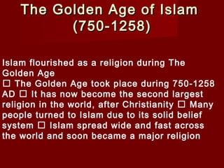 The Golden Age of IslamThe Golden Age of Islam
(750-1258)(750-1258)
Islam flourished as a religion during The
Golden Age
 The Golden Age took place during 750-1258
AD  It has now become the second largest
religion in the world, after Christianity  Many
people turned to Islam due to its solid belief
system  Islam spread wide and fast across
the world and soon became a major religion
 