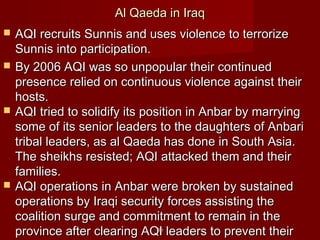 8080
Al Qaeda in IraqAl Qaeda in Iraq
 AQI recruits Sunnis and uses violence to terrorizeAQI recruits Sunnis and uses violence to terrorize
Sunnis into participation.Sunnis into participation.
 By 2006 AQI was so unpopular their continuedBy 2006 AQI was so unpopular their continued
presence relied on continuous violence against theirpresence relied on continuous violence against their
hosts.hosts.
 AQI tried to solidify its position in Anbar by marryingAQI tried to solidify its position in Anbar by marrying
some of its senior leaders to the daughters of Anbarisome of its senior leaders to the daughters of Anbari
tribal leaders, as al Qaeda has done in South Asia.tribal leaders, as al Qaeda has done in South Asia.
The sheikhs resisted; AQI attacked them and theirThe sheikhs resisted; AQI attacked them and their
families.families.
 AQI operations in Anbar were broken by sustainedAQI operations in Anbar were broken by sustained
operations by Iraqi security forces assisting theoperations by Iraqi security forces assisting the
coalition surge and commitment to remain in thecoalition surge and commitment to remain in the
province after clearing AQI leaders to prevent theirprovince after clearing AQI leaders to prevent their
 