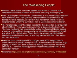 8282
The “Awakening People”The “Awakening People”
 9/17/08 Dexter Filkins, NYTimes reporter and author of "Forever War"9/17/08 Dexter Filkins, NYTimes reporter and author of "Forever War"
interviewed 9/17/08 on National Public Radio’s Morning Edition program.interviewed 9/17/08 on National Public Radio’s Morning Edition program.
 Gen. Odierno (who relieved Gen. David Petraeus as Commanding General ofGen. Odierno (who relieved Gen. David Petraeus as Commanding General of
Multi-National Force - Iraq (MNF-I)) commented that al Qaeda drove carMulti-National Force - Iraq (MNF-I)) commented that al Qaeda drove car
bombs into Shia mosques, and Shia militias would then retaliate in Sunnibombs into Shia mosques, and Shia militias would then retaliate in Sunni
neighborhoods. When the Sunni turned on al Qaeda the cycle was broken.neighborhoods. When the Sunni turned on al Qaeda the cycle was broken.
 The “awakening people” had been insurgents; then placed on the US payroll,The “awakening people” had been insurgents; then placed on the US payroll,
about $500/mo. They wiped out much of the al Qaeda leadership in Iraq.about $500/mo. They wiped out much of the al Qaeda leadership in Iraq.
The more moderate Iraqi insurgents turned on the fanatic al Qaeda leadersThe more moderate Iraqi insurgents turned on the fanatic al Qaeda leaders
who were not capable of change and were killing Shia and keeping the civilwho were not capable of change and were killing Shia and keeping the civil
war alive. A Sunni sheikh told Filkins that in six weeks they killed 466 alwar alive. A Sunni sheikh told Filkins that in six weeks they killed 466 al
Qaeda leaders in his area, and he was very pleased with this. "We have aQaeda leaders in his area, and he was very pleased with this. "We have a
list“ said the sheikh.list“ said the sheikh.
 Filkins recounts how Baghdad has changed since 2003: neighborhoodsFilkins recounts how Baghdad has changed since 2003: neighborhoods
where Americans couldn't even go in 2003 are now safe for Americans to gowhere Americans couldn't even go in 2003 are now safe for Americans to go
jogging, as Filkins did. "Now women are walking around alone, which wasjogging, as Filkins did. "Now women are walking around alone, which was
unheard of. They were wearing jeans and not covering their heads. It wasunheard of. They were wearing jeans and not covering their heads. It was
completely normal."completely normal."
 Reference:Reference: http://www.npr.org/templates/story/story.php?storyId=94668565http://www.npr.org/templates/story/story.php?storyId=94668565
 