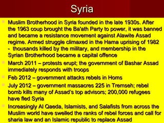 SyriaSyria
 Muslim Brotherhood in Syria founded in the late 1930s. AfterMuslim Brotherhood in Syria founded in the late 1930s. After
the 1963 coup brought the Ba'ath Party to power, it was bannedthe 1963 coup brought the Ba'ath Party to power, it was banned
and became a resistance movement against Alawite Assadand became a resistance movement against Alawite Assad
regime. Armed struggle climaxed in the Hama uprising of 1982regime. Armed struggle climaxed in the Hama uprising of 1982
- thousands killed by the military, and membership in the- thousands killed by the military, and membership in the
Syrian Brotherhood became a capital offenceSyrian Brotherhood became a capital offence
 March 2011 – protests erupt; the government of Bashar AssadMarch 2011 – protests erupt; the government of Bashar Assad
immediately responds with troopsimmediately responds with troops
 Feb 2012 – government attacks rebels in HomsFeb 2012 – government attacks rebels in Homs
 July 2012 – government massacres 225 in Tremseh; rebelJuly 2012 – government massacres 225 in Tremseh; rebel
bomb kills many of Assad’s top advisors; 200,000 refugeesbomb kills many of Assad’s top advisors; 200,000 refugees
have fled Syriahave fled Syria
 Increasingly Al Qaeda, Islamists, and Salafists from across theIncreasingly Al Qaeda, Islamists, and Salafists from across the
Muslim world have swelled the ranks of rebel forces and call forMuslim world have swelled the ranks of rebel forces and call for
sharia law and an Islamic republic to replace Assadsharia law and an Islamic republic to replace Assad8989
 