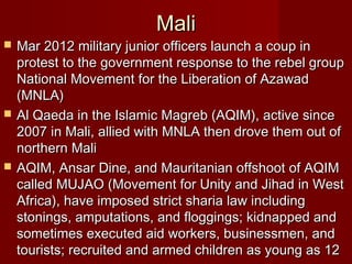 MaliMali
 Mar 2012 military junior officers launch a coup inMar 2012 military junior officers launch a coup in
protest to the government response to the rebel groupprotest to the government response to the rebel group
National Movement for the Liberation of AzawadNational Movement for the Liberation of Azawad
(MNLA)(MNLA)
 Al Qaeda in the Islamic Magreb (AQIM), active sinceAl Qaeda in the Islamic Magreb (AQIM), active since
2007 in Mali, allied with MNLA then drove them out of2007 in Mali, allied with MNLA then drove them out of
northern Malinorthern Mali
 AQIM, Ansar Dine, and Mauritanian offshoot of AQIMAQIM, Ansar Dine, and Mauritanian offshoot of AQIM
called MUJAO (Movement for Unity and Jihad in Westcalled MUJAO (Movement for Unity and Jihad in West
Africa), have imposed strict sharia law includingAfrica), have imposed strict sharia law including
stonings, amputations, and floggings; kidnapped andstonings, amputations, and floggings; kidnapped and
sometimes executed aid workers, businessmen, andsometimes executed aid workers, businessmen, and
tourists; recruited and armed children as young as 12tourists; recruited and armed children as young as 12
 