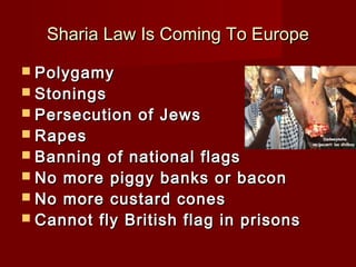 Sharia Law Is Coming To EuropeSharia Law Is Coming To Europe
 PolygamyPolygamy
 StoningsStonings
 Persecution of JewsPersecution of Jews
 RapesRapes
 Banning of national flagsBanning of national flags
 No more piggy banks or baconNo more piggy banks or bacon
 No more custard conesNo more custard cones
 Cannot fly British flag in prisonsCannot fly British flag in prisons
 