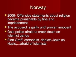 NorwayNorway
 2006- Offensive statements about religion2006- Offensive statements about religion
became punishable by fine andbecame punishable by fine and
imprisonmentimprisonment
 The accused is guilty until proven innocentThe accused is guilty until proven innocent
 Oslo police afraid to crack down onOslo police afraid to crack down on
Islamist gangsIslamist gangs
 Finn Graff, cartoonist, depicts Jews asFinn Graff, cartoonist, depicts Jews as
Nazis….afraid of IslamistsNazis….afraid of Islamists
 