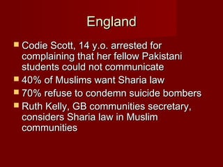 EnglandEngland
 Codie Scott, 14 y.o. arrested forCodie Scott, 14 y.o. arrested for
complaining that her fellow Pakistanicomplaining that her fellow Pakistani
students could not communicatestudents could not communicate
 40% of Muslims want Sharia law40% of Muslims want Sharia law
 70% refuse to condemn suicide bombers70% refuse to condemn suicide bombers
 Ruth Kelly, GB communities secretary,Ruth Kelly, GB communities secretary,
considers Sharia law in Muslimconsiders Sharia law in Muslim
communitiescommunities
 