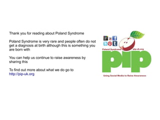 Thank you for reading about Poland Syndrome
Poland Syndrome is very rare and people often do not
get a diagnosis at birth although this is something you
are born with
You can help us continue to raise awareness by
sharing this
To find out more about what we do go to
http://pip-uk.org