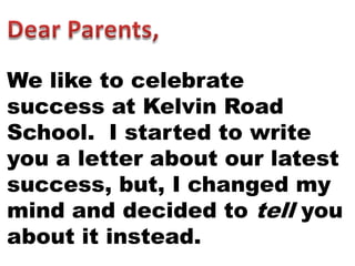 We like to celebrate
success at Kelvin Road
School. I started to write
you a letter about our latest
success, but, I changed my
mind and decided to tell you
about it instead.
 