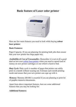 Basic feature of Laser color printer




Here are few main features you need to look while buying colour
laser printer:
Basic Features:
Paper Capacity: If you are planning for printing bulk jobs then ensure
that your new printer has large paper tray.

Availability & Cost of Consumables: Remember it is not at all a good
deal on low-cost colour laser printer when you need to spend load of
money on new printer cartridges or one which is hard to find.

Duty Cycle: Duty cycle is number of pages that printer can safely
print in a month without wearing out. Estimate each month printing
needs and ensure that your new printer can cope up with it.

Memory: Memory (RAM) is essential if you are planning to print lot
of graphic-intensive documents.

Apart from above important features, here are some additional
features that you may be looking for:

Additional features:
 