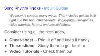 Song Rhythm Tracks - Inbuilt Guides
We provide support many ways. This includes guides built
right into the App, cheat-sheets, single-page user-guides,
video tutorials, forums and this slideshow.
Consider using all the resources,
● Cheat-sheet - Print it off and keep it handy
● These slides - Study them to get familiar
● Video Tutorials - Check them out
 