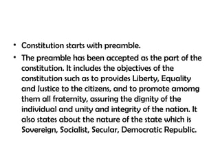 • Constitution starts with preamble.
• The preamble has been accepted as the part of the
constitution. It includes the objectives of the
constitution such as to provides Liberty, Equality
and Justice to the citizens, and to promote amomg
them all fraternity, assuring the dignity of the
individual and unity and integrity of the nation. It
also states about the nature of the state which is
Sovereign, Socialist, Secular, Democratic Republic.
 