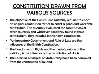 CONSTITUTION DRAWN FROM
VARIOUS SOURCES
• The objective of the Constituent Assembly was not to enact
an original constitution rather to enact a good and workable
constitution. The assembly evaluated the constitutions of
other countries and whatever good they found in these
constitutions, they included in their own constitution.
• Parliamentary Government and Rule of Law are the
influences of the British Constitution.
• The Fundamental Rights and the special position of the
judiciary is the influence of the constitution of U.S.A
• The Directive Principles of State Policy have been borrowed
from the constitution of Ireland.
 