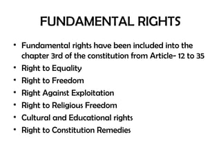 FUNDAMENTAL RIGHTS
• Fundamental rights have been included into the
chapter 3rd of the constitution from Article- 12 to 35
• Right to Equality
• Right to Freedom
• Right Against Exploitation
• Right to Religious Freedom
• Cultural and Educational rights
• Right to Constitution Remedies
 