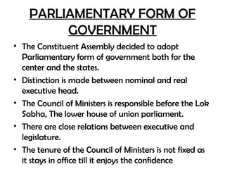 PARLIAMENTARY FORM OF
GOVERNMENT
• The Constituent Assembly decided to adopt
Parliamentary form of government both for the
center and the states.
• Distinction is made between nominal and real
executive head.
• The Council of Ministers is responsible before the Lok
Sabha, The lower house of union parliament.
• There are close relations between executive and
legislature.
• The tenure of the Council of Ministers is not fixed as
it stays in office till it enjoys the confidence
 