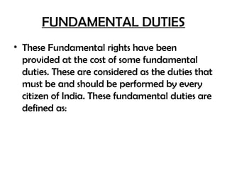 FUNDAMENTAL DUTIES
• These Fundamental rights have been
provided at the cost of some fundamental
duties. These are considered as the duties that
must be and should be performed by every
citizen of India. These fundamental duties are
defined as:
 