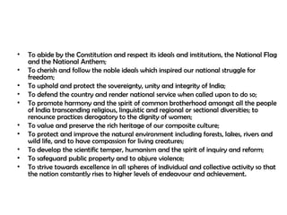 • To abide by the Constitution and respect its ideals and institutions, the National Flag
and the National Anthem;
• To cherish and follow the noble ideals which inspired our national struggle for
freedom;
• To uphold and protect the sovereignty, unity and integrity of India;
• To defend the country and render national service when called upon to do so;
• To promote harmony and the spirit of common brotherhood amongst all the people
of India transcending religious, linguistic and regional or sectional diversities; to
renounce practices derogatory to the dignity of women;
• To value and preserve the rich heritage of our composite culture;
• To protect and improve the natural environment including forests, lakes, rivers and
wild life, and to have compassion for living creatures;
• To develop the scientific temper, humanism and the spirit of inquiry and reform;
• To safeguard public property and to abjure violence;
• To strive towards excellence in all spheres of individual and collective activity so that
the nation constantly rises to higher levels of endeavour and achievement.
 