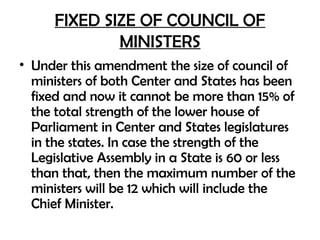FIXED SIZE OF COUNCIL OF
MINISTERS
• Under this amendment the size of council of
ministers of both Center and States has been
fixed and now it cannot be more than 15% of
the total strength of the lower house of
Parliament in Center and States legislatures
in the states. In case the strength of the
Legislative Assembly in a State is 60 or less
than that, then the maximum number of the
ministers will be 12 which will include the
Chief Minister.
 