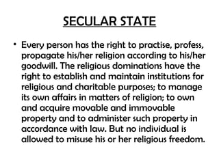 SECULAR STATE
• Every person has the right to practise, profess,
propagate his/her religion according to his/her
goodwill. The religious dominations have the
right to establish and maintain institutions for
religious and charitable purposes; to manage
its own affairs in matters of religion; to own
and acquire movable and immovable
property and to administer such property in
accordance with law. But no individual is
allowed to misuse his or her religious freedom.
 