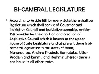 BI-CAMERAL LEGISLATURE
• According to Article 168 for every state there shall be
legislature which shall consist of Governor and
legislative Council and legislative assembly. Article-
169 provides for the abolition and creation of
Legislative Council which is known as the upper
house of State Legislature and at present there is bi-
cameral legislature in the states of Bihar,
Maharashtra, Andhra Pradesh, Karnataka, Uttar
Pradesh and Jammu and Kashmir whereas there is
one house in all other states.
 