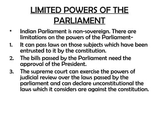LIMITED POWERS OF THE
PARLIAMENT
• Indian Parliament is non-sovereign. There are
limitations on the powers of the Parliament-
1. It can pass laws on those subjects which have been
entrusted to it by the constitution.
2. The bills passed by the Parliament need the
approval of the President.
3. The supreme court can exercise the powers of
judicial review over the laws passed by the
parliament and can declare unconstitutional the
laws which it considers are against the constitution.
 