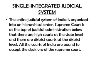 SINGLE-INTEGRATED JUDICIAL
SYSTEM
• The entire judicial system of India is organized
into an hierarchical order. Supreme Court is
at the top of judicial administration below
that there are high courts at the state level
and there are district courts at the district
level. All the courts of India are bound to
accept the decisions of the supreme court.
 