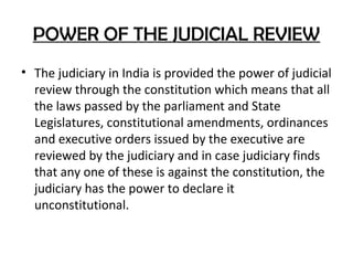 POWER OF THE JUDICIAL REVIEW
• The judiciary in India is provided the power of judicial
review through the constitution which means that all
the laws passed by the parliament and State
Legislatures, constitutional amendments, ordinances
and executive orders issued by the executive are
reviewed by the judiciary and in case judiciary finds
that any one of these is against the constitution, the
judiciary has the power to declare it
unconstitutional.
 