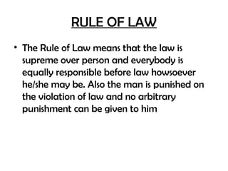 RULE OF LAW
• The Rule of Law means that the law is
supreme over person and everybody is
equally responsible before law howsoever
he/she may be. Also the man is punished on
the violation of law and no arbitrary
punishment can be given to him
 