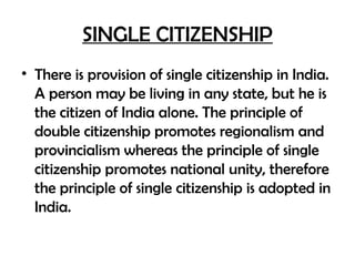 SINGLE CITIZENSHIP
• There is provision of single citizenship in India.
A person may be living in any state, but he is
the citizen of India alone. The principle of
double citizenship promotes regionalism and
provincialism whereas the principle of single
citizenship promotes national unity, therefore
the principle of single citizenship is adopted in
India.
 