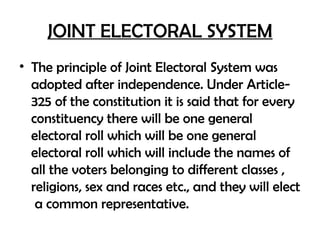JOINT ELECTORAL SYSTEM
• The principle of Joint Electoral System was
adopted after independence. Under Article-
325 of the constitution it is said that for every
constituency there will be one general
electoral roll which will be one general
electoral roll which will include the names of
all the voters belonging to different classes ,
religions, sex and races etc., and they will elect
a common representative.
 