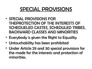 SPECIAL PROVISIONS
• SPECIAL PROVISIONS FOR
THEPROTECTION OF THE INTERESTS OF
SCHEDUELED CASTES, SCHEDULED TRIBES,
BACKWARD CLASSES AND MINORITIES
• Everybody is given the Right to Equality
• Untouchability has been prohibited
• Under Article 29 and 30 special provisions for
the made for the interests and protection of
minorities.
 