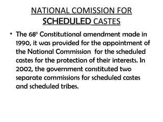 NATIONAL COMISSION FOR
SCHEDULED CASTES
• The 68th
Constitutional amendment made in
1990, it was provided for the appointment of
the National Commission for the scheduled
castes for the protection of their interests. In
2002, the government constituted two
separate commissions for scheduled castes
and scheduled tribes.
 