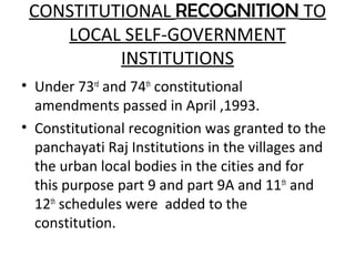 CONSTITUTIONAL RECOGNITION TO
LOCAL SELF-GOVERNMENT
INSTITUTIONS
• Under 73rd
and 74th
constitutional
amendments passed in April ,1993.
• Constitutional recognition was granted to the
panchayati Raj Institutions in the villages and
the urban local bodies in the cities and for
this purpose part 9 and part 9A and 11th
and
12th
schedules were added to the
constitution.
 
