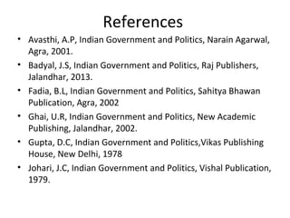 References
• Avasthi, A.P, Indian Government and Politics, Narain Agarwal,
Agra, 2001.
• Badyal, J.S, Indian Government and Politics, Raj Publishers,
Jalandhar, 2013.
• Fadia, B.L, Indian Government and Politics, Sahitya Bhawan
Publication, Agra, 2002
• Ghai, U.R, Indian Government and Politics, New Academic
Publishing, Jalandhar, 2002.
• Gupta, D.C, Indian Government and Politics,Vikas Publishing
House, New Delhi, 1978
• Johari, J.C, Indian Government and Politics, Vishal Publication,
1979.
 