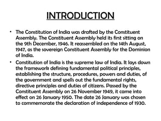 INTRODUCTION
• The Constitution of India was drafted by the Constituent
Assembly. The Constituent Assembly held its first sitting on
the 9th December, 1946. It reassembled on the 14th August,
1947, as the sovereign Constituent Assembly for the Dominion
of India.
• Constitution of India is the supreme law of India. It lays down
the framework defining fundamental political principles,
establishing the structure, procedures, powers and duties, of
the government and spells out the fundamental rights,
directive principles and duties of citizens. Passed by the
Constituent Assembly on 26 November 1949, it came into
effect on 26 January 1950. The date 26 January was chosen
to commemorate the declaration of independence of 1930.
 