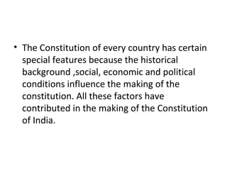• The Constitution of every country has certain
special features because the historical
background ,social, economic and political
conditions influence the making of the
constitution. All these factors have
contributed in the making of the Constitution
of India.
 