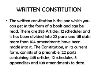 WRITTEN CONSTITUTION
• The written constitution is the one which you
can get in the form of a book and can be
read. There are 395 Articles, 12 schedules and
it has been divided into 22 parts and till date
more than 104 amendments have been
made into it. The Constitution, in its current
form, consists of a preamble, 22 parts
containing 448 articles, 12 schedules, 5
appendices and 108 amendments to date.
 
