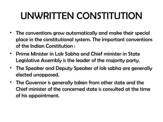 UNWRITTEN CONSTITUTION
• The conventions grow automatically and make their special
place in the constitutional system. The important conventions
of the Indian Constitution :
• Prime Minister in Lok Sabha and Chief minister in State
Legislative Assembly is the leader of the majority party.
• The Speaker and Deputy Speaker of lok sabha are generally
elected unopposed.
• The Governor is generally taken from other state and the
Chief minister of the concerned state is consulted at the time
of his appointment.
 