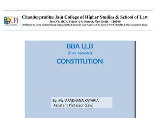 Chanderprabhu Jain College of Higher Studies & School of Law
Plot No. OCF, Sector A-8, Narela, New Delhi – 110040
(Affiliated to Guru Gobind Singh Indraprastha University and Approved by Govt of NCT of Delhi & Bar Council of India)
BBA LLB
(Third Semester)
CONSTITUTION
BBA LLB
(Third Semester)
CONSTITUTION
By: Ms. ARADHANA KATARIA
Assistant Professor (Law)
 